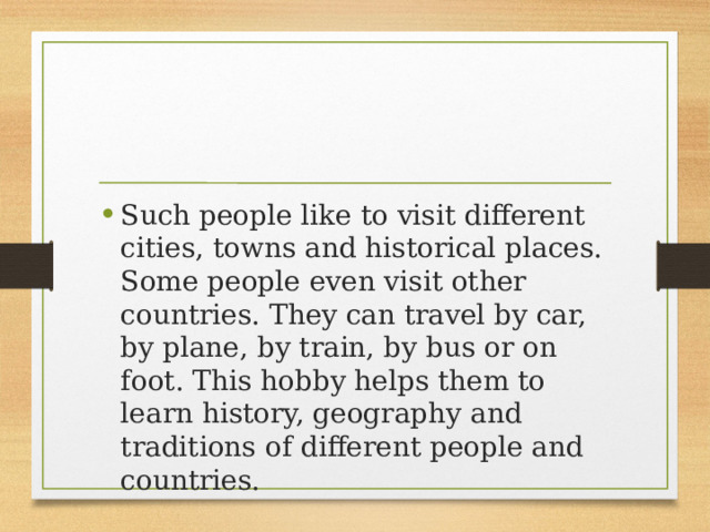 Such people like to visit different cities, towns and historical places. Some people even visit other countries. They can travel by car, by plane, by train, by bus or on foot. This hobby helps them to learn history, geography and traditions of different people and countries. 