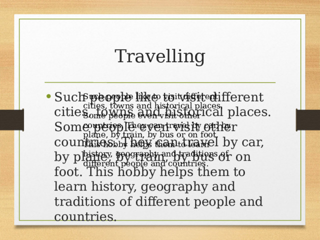 Travelling Such people like to visit different cities, towns and historical places. Some people even visit other countries. They can travel by car, by plane, by train, by bus or on foot. This hobby helps them to learn history, geography and traditions of different people and countries. Such people like to visit different cities, towns and historical places. Some people even visit other countries. They can travel by car, by plane, by train, by bus or on foot. This hobby helps them to learn history, geography and traditions of different people and countries. 