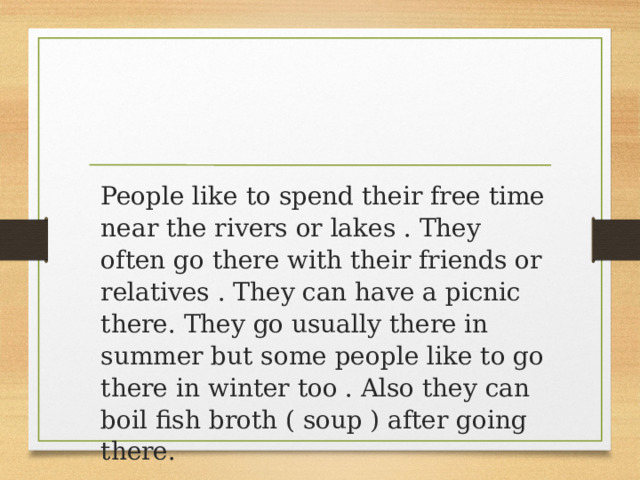 People like to spend their free time near the rivers or lakes . They often go there with their friends or relatives . They can have a picnic there. They go usually there in summer but some people like to go there in winter too . Also they can boil fish broth ( soup ) after going there. 
