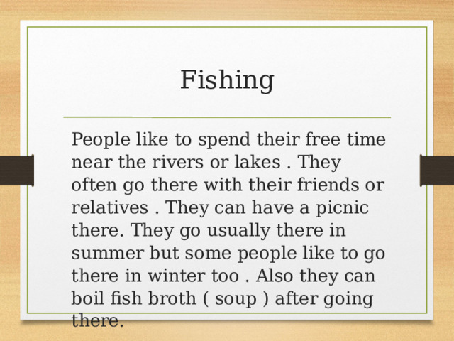 Fishing People like to spend their free time near the rivers or lakes . They often go there with their friends or relatives . They can have a picnic there. They go usually there in summer but some people like to go there in winter too . Also they can boil fish broth ( soup ) after going there. 