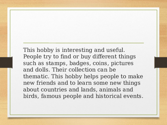 This hobby is interesting and useful. People try to find or buy different things such as stamps, badges, coins, pictures and dolls. Their collection can be thematic. This hobby helps people to make new friends and to learn some new things about countries and lands, animals and birds, famous people and historical events. 