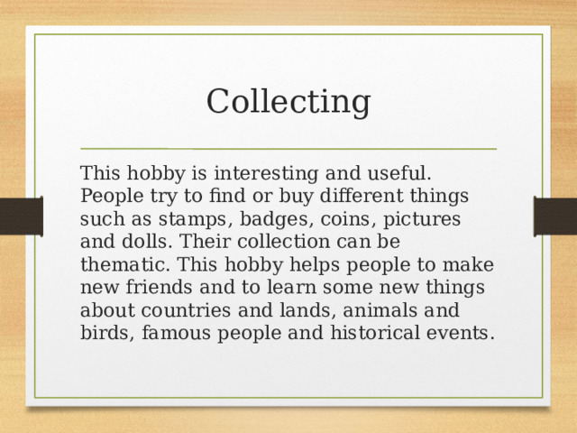 Collecting This hobby is interesting and useful. People try to find or buy different things such as stamps, badges, coins, pictures and dolls. Their collection can be thematic. This hobby helps people to make new friends and to learn some new things about countries and lands, animals and birds, famous people and historical events. 