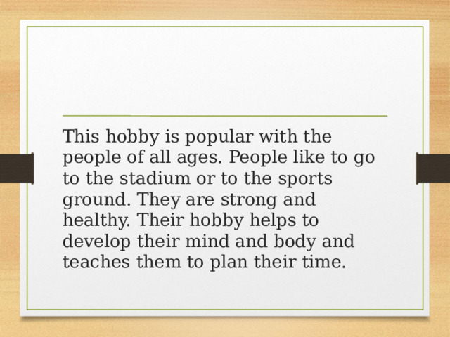 This hobby is popular with the people of all ages. People like to go to the stadium or to the sports ground. They are strong and healthy. Their hobby helps to develop their mind and body and teaches them to plan their time. 