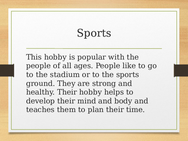 Sports This hobby is popular with the people of all ages. People like to go to the stadium or to the sports ground. They are strong and healthy. Their hobby helps to develop their mind and body and teaches them to plan their time. 