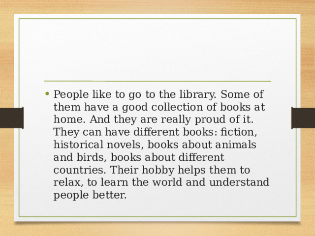 People like to go to the library. Some of them have a good collection of books at home. And they are really proud of it. They can have different books: fiction, historical novels, books about animals and birds, books about different countries. Their hobby helps them to relax, to learn the world and understand people better. 