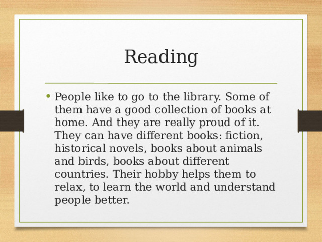 Reading People like to go to the library. Some of them have a good collection of books at home. And they are really proud of it. They can have different books: fiction, historical novels, books about animals and birds, books about different countries. Their hobby helps them to relax, to learn the world and understand people better. 