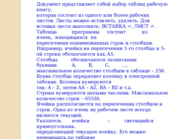Документ представляет собой набор таблиц рабочую книгу, которая состоит из одного или более рабочих листов. Листы можно вставлять, удалять. Для вставки листа выполнить: ВСТАВКА ↵, ЛИСТ ↵. Таблица          программы     состоит           из        ячеек,  находящихся  на пересечении поименованных строк и столбцов. Например, ячейка на пересечении 1-го столбца и 5-ой строки обозначается как А5. Столбцы         обозначаются латинскими   буквами          A,        B,        C,        …, максимальное количество столбцов в таблице – 256. Буква столбца определяет колонку в электронной таблице. Колонки нумеруются так: A – Z, затем AA – AZ, BA – BZ и т.д. Строки нумеруются целыми числами. Максимальное количество строк – 65536. Ячейки располагаются на пересечении столбцов и строк. Одна из ячеек на рабочем листе всегда является текущей. Указатель       ячейки            –          светящийся    прямоугольник, определяющий текущую ячейку. Его можно перемещать по таблице «мышью» или с помощью клавиатуры. Материал взят из книги Начальные сведения по работе в Excel (А.Б. Николаев) 
