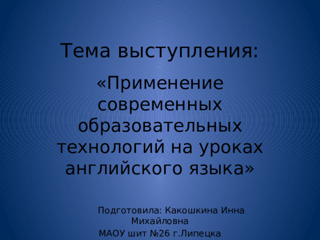 Тема выступления: «Применение современных образовательных технологий на уроках английского языка»  Подготовила: Какошкина Инна Михайловна МАОУ шит №26 г.Липецка 