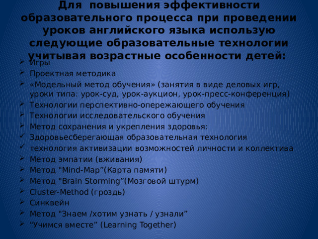 Для повышения эффективности образовательного процесса при проведении уроков английского языка использую следующие образовательные технологии учитывая возрастные особенности детей: Игры Проектная методика «Модельный метод обучения» (занятия в виде деловых игр, уроки типа: урок-суд, урок-аукцион, урок-пресс-конференция) Технологии перспективно-опережающего обучения Технологии исследовательского обучения Метод сохранения и укрепления здоровья: Здоровьесберегающая образовательная технология технология активизации возможностей личности и коллектива Метод эмпатии (вживания) Метод 