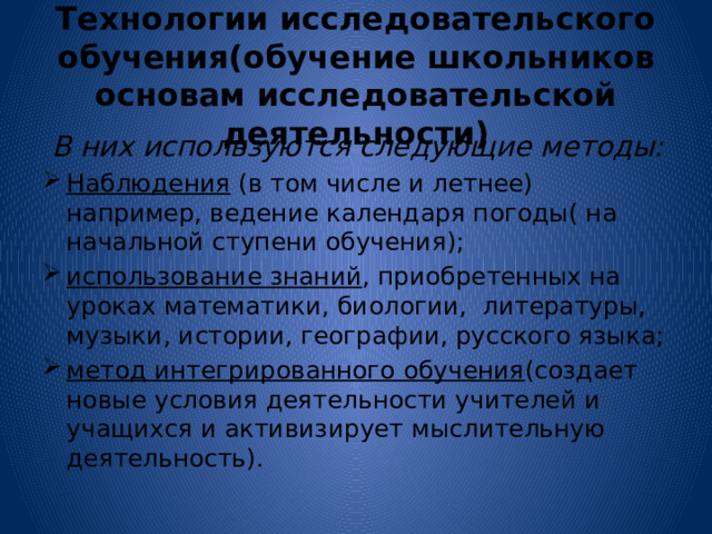 Технологии исследовательского обучения(обучение школьников основам исследовательской деятельности)  В них используются следующие методы: Наблюдения (в том числе и летнее) например, ведение календаря погоды( на начальной ступени обучения); использование знаний , приобретенных на уроках математики, биологии, литературы, музыки, истории, географии, русского языка; метод интегрированного обучения (создает новые условия деятельности учителей и учащихся и активизирует мыслительную деятельность).  