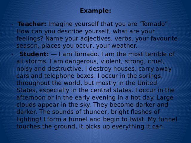 Example:   - Teacher: Imagine yourself that you are ‘Tornado”. How can you describe yourself, what are your feelings? Name your adjectives, verbs, your favourite season, places you occur, your weather. - Student: — I am Tornado. I am the most terrible of all storms. I am dangerous, violent, strong, cruel, noisy and destructive. I destroy houses, carry away cars and telephone boxes. I occur in the springs, throughout the world, but mostly in the United States, especially in the central states. I occur in the afternoon or in the early evening in a hot day. Large clouds appear in the sky. They become darker and darker. The sounds of thunder, bright flashes of lighting! I form a funnel and begin to twist. My funnel touches the ground, it picks up everything it can. 