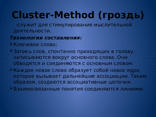 Cluster-Method (гроздь)  -служит для стимулирования мыслительной деятельности. Технологии составления: Ключевое слово; Запись слов, спонтанно приходящих в голову, записываются вокруг основного слова. Они обводятся и соединяются с основным словом. Каждое новое слово образует собой новое ядро, которое вызывает дальнейшие ассоциации. Таким образом, создаются ассоциативные цепочки. Взаимосвязанные понятия соединяются линиями.  