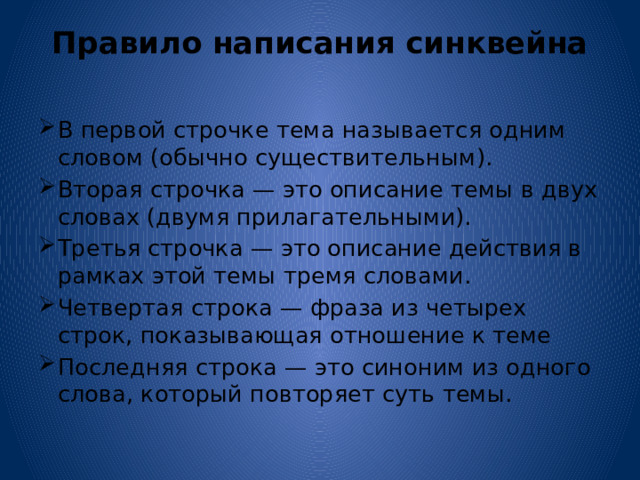 Правило написания синквейна   В первой строчке тема называется одним словом (обычно существительным). Вторая строчка — это описание темы в двух словах (двумя прилагательными). Третья строчка — это описание действия в рамках этой темы тремя словами. Четвертая строка — фраза из четырех строк, показывающая отношение к теме Последняя строка — это синоним из одного слова, который повторяет суть темы. 
