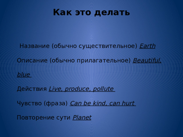 Как это делать    Название (обычно существительное) Earth  Описание (обычно прилагательное) Beautiful, blue  Действия Live, produce, pollute  Чувство (фраза) Can be kind, can hurt  Повторение сути Planet 