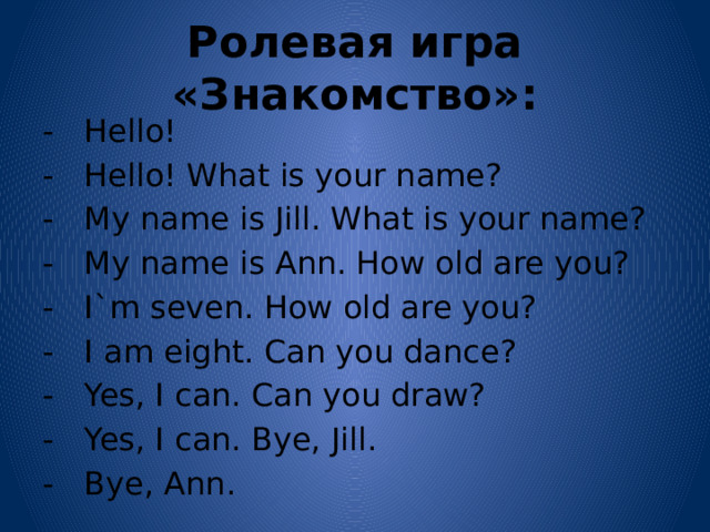 Ролевая игра «Знакомство»: - Hello! - Hello! What is your name? - My name is Jill. What is your name? - My name is Ann. How old are you? - I`m seven. How old are you? - I am eight. Can you dance? - Yes, I can. Can you draw? - Yes, I can. Bye, Jill. - Bye, Ann. 