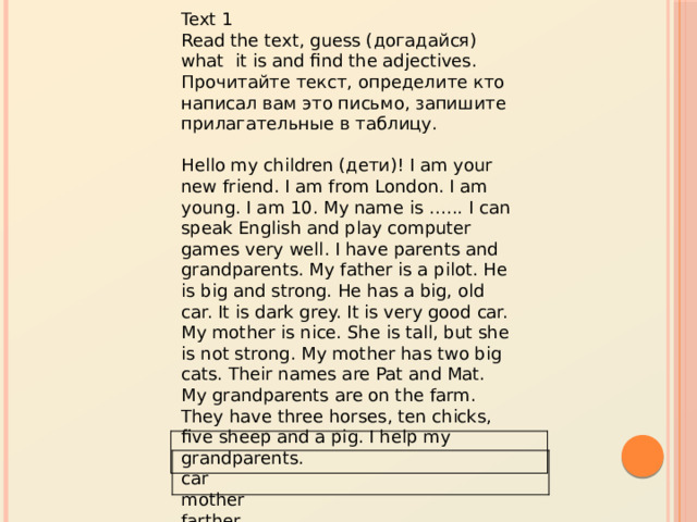 Text 1 Read the text, guess (догадайся) what it is and find the adjectives. Прочитайте текст, определите кто написал вам это письмо, запишите прилагательные в таблицу. Hello my children (дети)! I am your new friend. I am from London. I am young. I am 10. My name is …... I can speak English and play computer games very well. I have parents and grandparents. My father is a pilot. He is big and strong. He has a big, old car. It is dark grey. It is very good car. My mother is nice. She is tall, but she is not strong. My mother has two big cats. Their names are Pat and Mat. My grandparents are on the farm. They have three horses, ten chicks, five sheep and a pig. I help my grandparents. car  mother  farther  