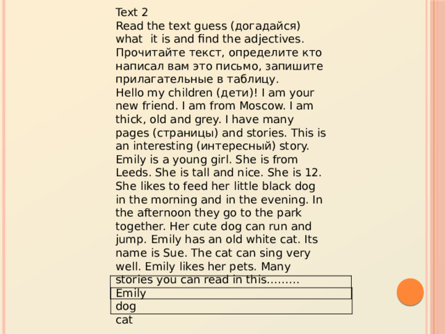 Text 2 Read the text guess (догадайся) what it is and find the adjectives. Прочитайте текст, определите кто написал вам это письмо, запишите прилагательные в таблицу. Hello my children (дети)! I am your new friend. I am from Moscow. I am thick, old and grey. I have many pages (страницы) and stories. This is an interesting (интересный) story. Emily is a young girl. She is from Leeds. She is tall and nice. She is 12. She likes to feed her little black dog in the morning and in the evening. In the afternoon they go to the park together. Her cute dog can run and jump. Emily has an old white cat. Its name is Sue. The cat can sing very well. Emily likes her pets. Many stories you can read in this……… Emily  dog  cat  