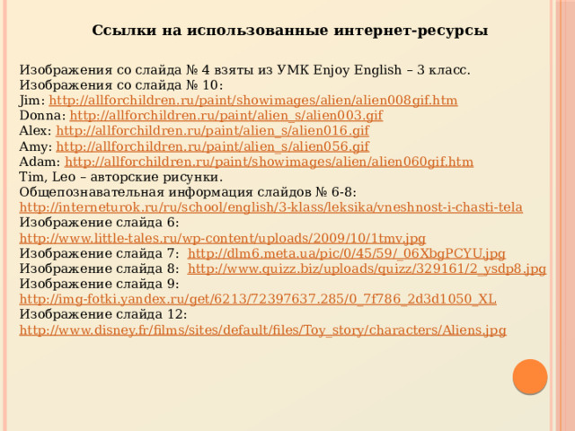 Ссылки на использованные интернет-ресурсы Изображения со слайда № 4 взяты из УМК Enjoy English – 3 класс. Изображения со слайда № 10: Jim: http://allforchildren.ru/paint/showimages/alien/alien008gif.htm Donna: http://allforchildren.ru/paint/alien_s/alien003.gif Alex: http://allforchildren.ru/paint/alien_s/alien016.gif Amy: http://allforchildren.ru/paint/alien_s/alien056.gif Adam: http://allforchildren.ru/paint/showimages/alien/alien060gif.htm Tim, Leo – авторские рисунки. Общепознавательная информация слайдов № 6-8: http://interneturok.ru/ru/school/english/3-klass/leksika/vneshnost-i-chasti-tela Изображение слайда 6: http://www.little-tales.ru/wp-content/uploads/2009/10/1tmv.jpg Изображение слайда 7: http://dlm6.meta.ua/pic/0/45/59/_06XbgPCYU.jpg Изображение слайда 8: http://www.quizz.biz/uploads/quizz/329161/2_ysdp8.jpg Изображение слайда 9: http://img-fotki.yandex.ru/get/6213/72397637.285/0_7f786_2d3d1050_XL Изображение слайда 12: http://www.disney.fr/films/sites/default/files/Toy_story/characters/Aliens.jpg 