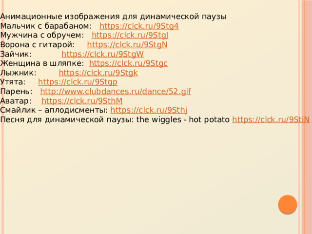 Анимационные изображения для динамической паузы Мальчик с барабаном: https://clck.ru/9Stg4  Мужчина с обручем: https://clck.ru/9StgJ  Ворона с гитарой: https://clck.ru/9StgN  Зайчик: https://clck.ru/9StgW  Женщина в шляпке: https://clck.ru/9Stgc  Лыжник: https://clck.ru/9Stgk  Утята: https://clck.ru/9Stgp  Парень: http://www.clubdances.ru/dance/52.gif  Аватар: https://clck.ru/9SthM  Смайлик – аплодисменты: https://clck.ru/9Sthj  Песня для динамической паузы: the wiggles - hot potato https://clck.ru/9StiN  