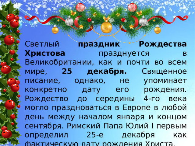 Светлый праздник Рождества Христова празднуется в Великобритании, как и почти во всем мире, 25 декабря. Священное писание, однако, не упоминает конкретно дату его рождения. Рождество до середины 4-го века могло праздноваться в Европе в любой день между началом января и концом сентября. Римский Папа Юлий I первым определил 25-е декабря как фактическую дату рождения Христа. 
