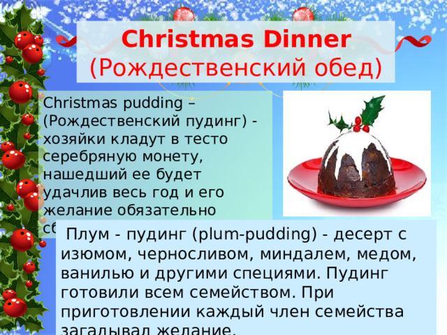 Christmas Dinner (Рождественский обед) Christmas pudding – (Рождественский пудинг) - хозяйки кладут в тесто серебряную монету, нашедший ее будет удачлив весь год и его желание обязательно сбудется  Плум - пудинг (plum-pudding) - десерт с изюмом, черносливом, миндалем, медом, ванилью и другими специями. Пудинг готовили всем семейством. При приготовлении каждый член семейства загадывал желание. 