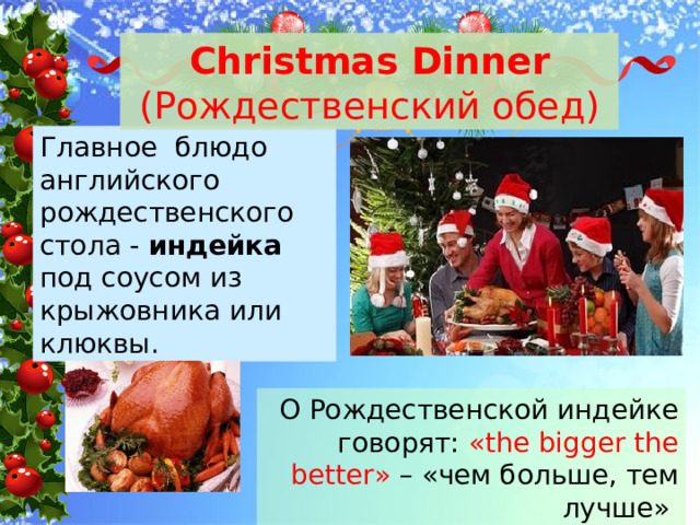 Christmas Dinner (Рождественский обед) Главное блюдо английского рождественского стола - индейка под соусом из крыжовника или клюквы. О Рождественской индейке говорят: «the bigger the better» – «чем больше, тем лучше» 