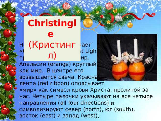 Christingle (Кристингл) Название его обозначает «Свет Христа» (Christ Light), пришедшего в этот мир. Апельсин (orange) круглый, как мир. В центре его возвышается свеча. Красная лента (red ribbon) опоясывает «мир» как символ крови Христа, пролитой за нас. Четыре палочки указывают на все четыре направления (all four directions) и символизируют север (north), юг (south), восток (east) и запад (west), 