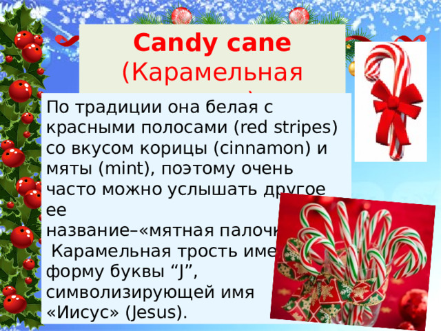 Candy cane (Карамельная трость) По традиции она белая с красными полосами (red stripes) со вкусом корицы (cinnamon) и мяты (mint), поэтому очень часто можно услышать другое ее название–«мятная палочка».  Карамельная трость имеет форму буквы “J”, символизирующей имя «Иисус» (Jesus). 