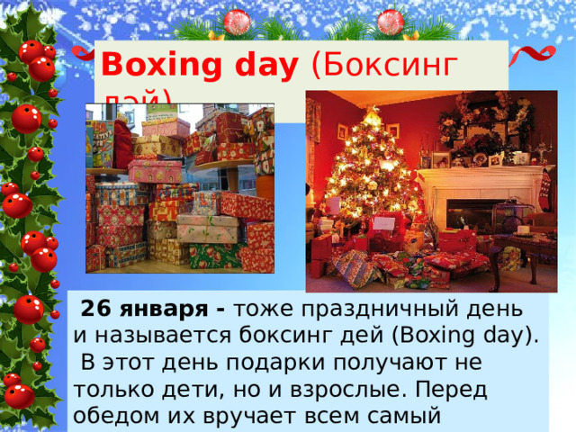 Boxing day (Боксинг дэй)  26 января - тоже праздничный день и называется боксинг дей (Boxing day). В этот день подарки получают не только дети, но и взрослые. Перед обедом их вручает всем самый младший член семьи. 