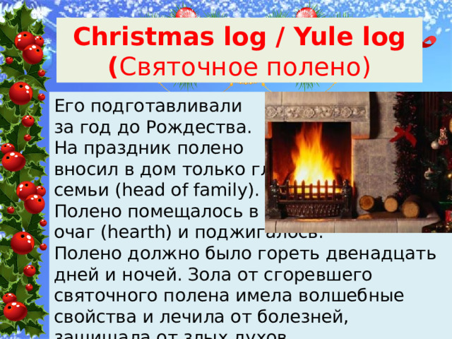 Christmas log / Yule log ( Святочное полено) Его подготавливали за год до Рождества. На праздник полено вносил в дом только глава семьи (head of family). Полено помещалось в очаг (hearth) и поджигалось. Полено должно было гореть двенадцать дней и ночей. Зола от сгоревшего святочного полена имела волшебные свойства и лечила от болезней, защищала от злых духов. 