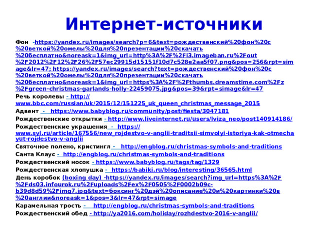 Интернет-источники Фон - https://yandex.ru/images/search?p=6&text=рождественский%20фон%20с%20веткой%20омелы%20для%20презентации%20скачать%20бесплатно&noreask=1&img_url=http%3A%2F%2Fi3.imageban.ru%2Fout%2F2012%2F12%2F26%2F57ec29915d15151f10d7c528e2aa5f07.png&pos=256&rpt=simage&lr=47; https://yandex.ru/images/search?text=рождественский%20фон%20с%20веткой%20омелы%20для%20презентации%20скачать%20бесплатно&noreask=1&img_url=https%3A%2F%2Fthumbs.dreamstime.com%2Fz%2Fgreen-christmas-garlands-holly-22459075.jpg&pos=39&rpt=simage&lr=47 Речь королевы - http:// www.bbc.com/russian/uk/2015/12/151225_uk_queen_christmas_message_2015 Адвент - https :// www.babyblog.ru/community/post/fiesta/3047181 Рождественские открытки - http://www.liveinternet.ru/users/lviza_neo/post140914186 / Рождественские украшения - https :// www.syl.ru/article/167556/new_rojdestvo-v-anglii-traditsii-simvolyi-istoriya-kak-otmechayut-rojdestvo-v-anglii Святочное полено, кристингл - http:// engblog.ru/christmas-symbols-and-traditions Санта Клаус - http :// engblog.ru/christmas-symbols-and-traditions Рождественский носок - https:// www.babyblog.ru/tags/tag/1329 Рождественская хлопушка - https :// babiki.ru/blog/interesting/36565.html День коробок (boxing day) -https://yandex.ru/images/search?img_url=https%3A%2F%2Fds03.infourok.ru%2Fuploads%2Fex%2F0505%2F0002b09c-b39d8d59%2Fimg7.jpg&text=боксинг%20дэй%20описание%20и%20картинки%20в%20англии&noreask=1&pos=3&lr=47&rpt=simage Карамельная трость - http://engblog.ru/christmas-symbols-and-traditions Рождественский обед - http://ya2016.com/holiday/rozhdestvo-2016-v-anglii/   