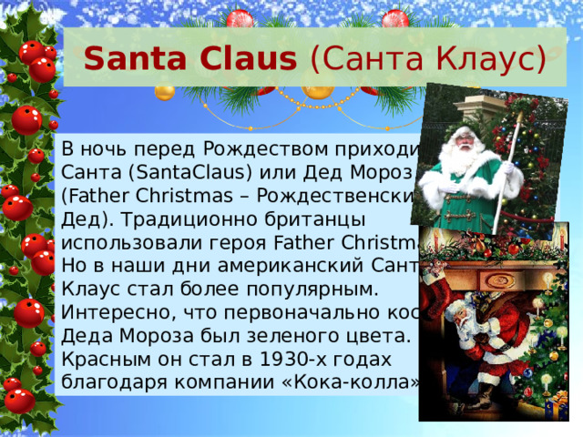 Santa Claus (Санта Клаус) В ночь перед Рождеством приходит Санта (SantaClaus) или Дед Мороз (Father Christmas – Рождественский Дед). Традиционно британцы использовали героя Father Christmas. Но в наши дни американский Санта Клаус стал более популярным. Интересно, что первоначально костюм Деда Мороза был зеленого цвета. Красным он стал в 1930-х годах благодаря компании «Кока-колла». 