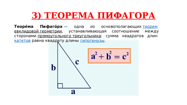 3) ТЕОРЕМА ПИФАГОРА Теоре́ма Пифаго́ра  — одна из основополагающих  теорем   евклидовой геометрии , устанавливающая соотношение между сторонами  прямоугольного треугольника : сумма квадратов длин  катетов  равна квадрату длины  гипотенузы . 