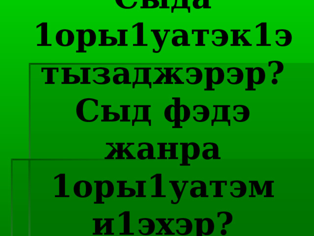 Сыда 1оры1уатэк1э тызаджэрэр?  Сыд фэдэ жанра 1оры1уатэм и1эхэр? 