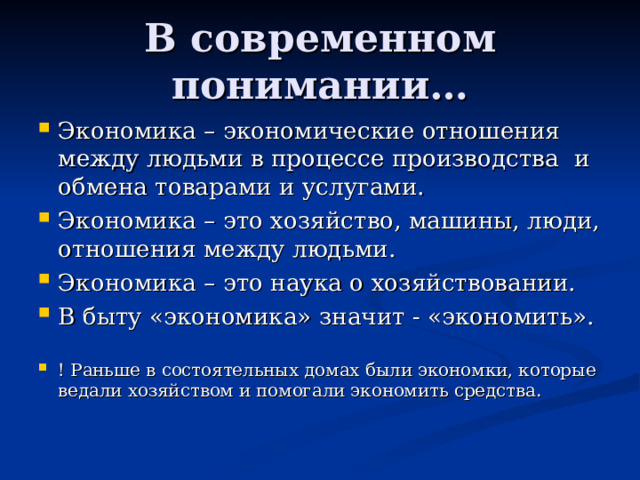 В современном понимании… Экономика – экономические отношения между людьми в процессе производства и обмена товарами и услугами. Экономика – это хозяйство, машины, люди, отношения между людьми. Экономика – это наука о хозяйствовании. В быту «экономика» значит - «экономить».  ! Раньше в состоятельных домах были экономки, которые ведали хозяйством и помогали экономить средства. 
