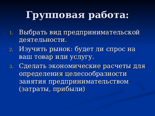 Групповая работа: Выбрать вид предпринимательской деятельности. Изучить рынок: будет ли спрос на ваш товар или услугу. Сделать экономические расчеты для определения целесообразности занятия предпринимательством (затраты, прибыли) 