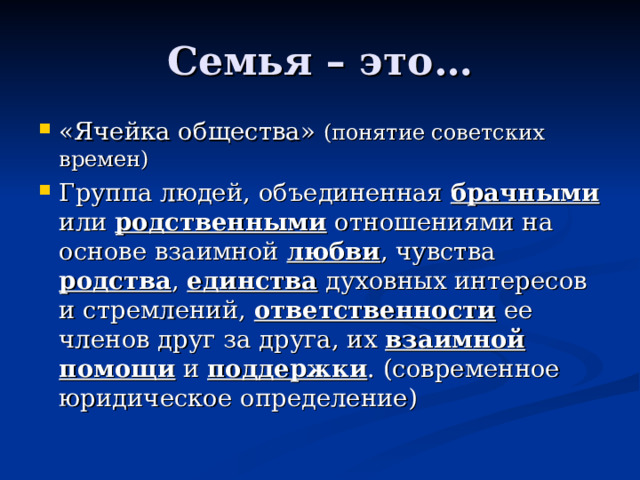 Семья – это… «Ячейка общества» (понятие советских времен) Группа людей, объединенная брачными или родственными отношениями на основе взаимной любви , чувства родства , единства духовных интересов и стремлений, ответственности ее членов друг за друга, их взаимной  помощи и поддержки . (современное юридическое определение) 