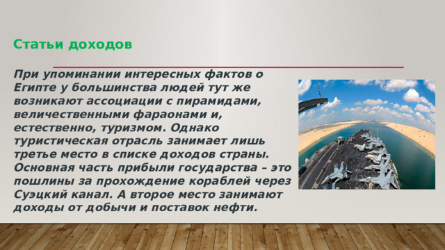 Статьи доходов   При упоминании интересных фактов о Египте у большинства людей тут же возникают ассоциации с пирамидами, величественными фараонами и, естественно, туризмом. Однако туристическая отрасль занимает лишь третье место в списке доходов страны. Основная часть прибыли государства – это пошлины за прохождение кораблей через Суэцкий канал. А второе место занимают доходы от добычи и поставок нефти.   