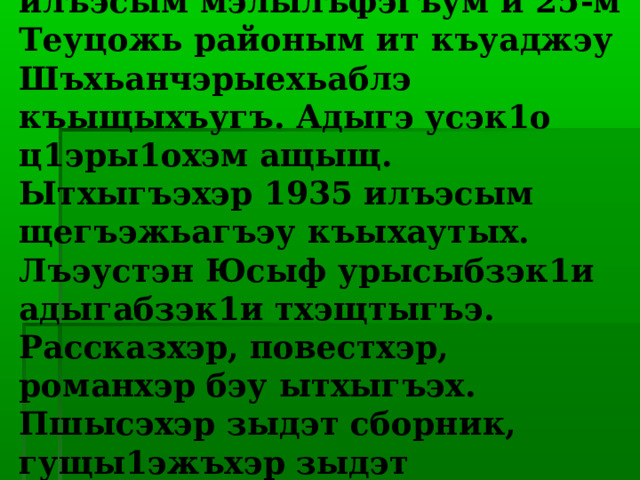  Лъэустэн Юсыф 1913-рэ илъэсым мэлылъфэгъум и 25-м Теуцожь районым ит къуаджэу Шъхьанчэрыехьаблэ къыщыхъугъ. Адыгэ усэк1о ц1эры1охэм ащыщ. Ытхыгъэхэр 1935 илъэсым щегъэжьагъэу къыхаутых. Лъэустэн Юсыф урысыбзэк1и адыгабзэк1и тхэщтыгъэ. Рассказхэр, повестхэр, романхэр бэу ытхыгъэх. Пшысэхэр зыдэт сборник, гущы1эжъхэр зыдэт сборникит1у къыдигъэк1ыгъ. 