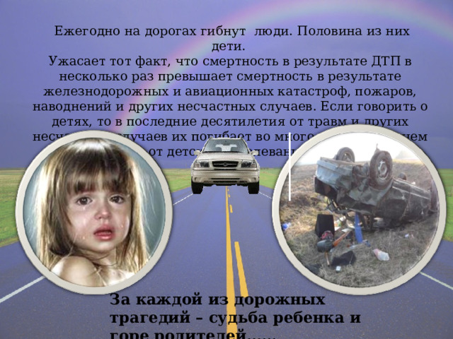  Ежегодно на дорогах гибнут люди. Половина из них дети. Ужасает тот факт, что смертность в результате ДТП в несколько раз превышает смертность в результате железнодорожных и авиационных катастроф, пожаров, наводнений и других несчастных случаев. Если говорить о детях, то в последние десятилетия от травм и других несчастных случаев их погибает во много раз больше, чем от детских заболеваний. За каждой из дорожных трагедий – судьба ребенка и горе родителей…… 