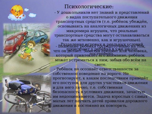 Психологические: - У дошкольников нет знаний и представлений о видах поступательного движения транспортных средств (т.е. ребёнок убеждён, основываясь на аналогичных движениях из микромира игрушек, что реальные транспортные средства могут останавливаться так же мгновенно, как и игрушечные). Разделение игровых и реальных условий происходит у ребёнка в уже школе постепенно. - Внимание ребёнка сосредоточенно на том, что он делает. Заметив предмет или человека, который привлекает его внимание, ребёнок может устремиться к ним, забыв обо всём на свете.  - Ребёнок не осознаёт ответственности за собственное поведение на дороге. Не прогнозирует, к каким последствиям приведёт его поступок для других участников движения и для него лично, т.е. собственная безопасность в условиях движения, зачастую им недооценивается. Задача взрослых с самых малых лет научить детей правилам дорожного движения и постоянно их повторять. 