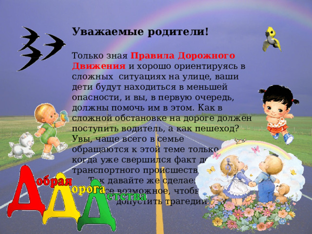 Уважаемые родители! Только зная Правила Дорожного Движения и хорошо ориентируясь в сложных ситуациях на улице, ваши дети будут находиться в меньшей опасности, и вы, в первую очередь, должны помочь им в этом. Как в сложной обстановке на дороге должен поступить водитель, а как пешеход? Увы, чаще всего в семье обращаются к этой теме только тогда, когда уже свершился факт дорожно- транспортного происшествия.  Так давайте же сделаем  все возможное, чтобы не  допустить трагедии…. 