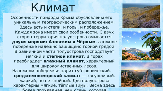Климат Особенности природы Крыма обусловлены его уникальным географическим расположением. Здесь есть и степи, и горы, и побережье. Каждая зона имеет свои особенности. С двух сторон территория полуострова омывается двумя морями: Азовским и Чёрным , а южное побережье надёжно защищено горной грядой. В равнинной части полуострова господствует мягкий и степной климат . В горах преобладает влажный климат , характерный для широколиственных лесов. На южном побережье царит субтропический, средиземноморский климат — засушливый, жаркий, но не знойный. Для полуострова характерны мягкие, тёплые зимы. Весна здесь более прохладная, чем осень, которая считается лучшим сезоном в году. Лето неизменно жаркое, сухое, солнечное. 