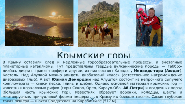Крымские горы В Крыму оставили след и медленные горообразовательные процессы, и внезапные планетарные катаклизмы. Тут представлены твердые вулканические породы — габбро-диабаз, диорит, гранит-порфир и другие, из них состоят Карадаг , Медведь-гора (Аюдаг ), Кастель. Над Алупкой можно увидеть диабазовый «хаос» (естественное нагромождение диабазовых глыб). А вот Южная Демерджи над Алуштой состоит из непрочного сыпучего конгломерата — смеси песка, глины и щебня. Однако основной материал крымских гор — известняк коралловых рифов (горы Сокол, Орел, Караул-Оба, Ай-Петри ) и осадочных пород (большая часть крымских гор). Известняк образует воронки, колодцы, шахты и многоярусные, причудливой формы пещеры — в Крыму их больше тысячи. Самая глубокая такая пещера — шахта Солдатская на Караби-яйле (517 м). 