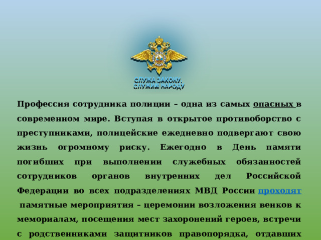 Профессия сотрудника полиции – одна из самых  опасных в современном мире. Вступая в открытое противоборство с преступниками, полицейские ежедневно подвергают свою жизнь огромному риску. Ежегодно в День памяти погибших при выполнении служебных обязанностей сотрудников органов внутренних дел Российской Федерации во всех подразделениях МВД России  проходят  памятные мероприятия – церемонии возложения венков к мемориалам, посещения мест захоронений героев, встречи с родственниками защитников правопорядка, отдавших жизни в борьбе с криминалом и терроризмом 