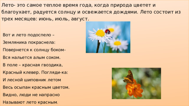Лето- это самое теплое время года, когда природа цветет и благоухает, радуется солнцу и освежается дождями. Лето состоит из трех месяцев: июнь, июль, август.  Вот и лето подоспело –  Земляника покраснела:  Повернется к солнцу боком-  Вся нальется алым соком.  В поле – красная гвоздика,  Красный клевер. Погляди-ка:  И лесной шиповник летом  Весь осыпан красным цветом.  Видно, люди не напрасно  Называют лето красным . 