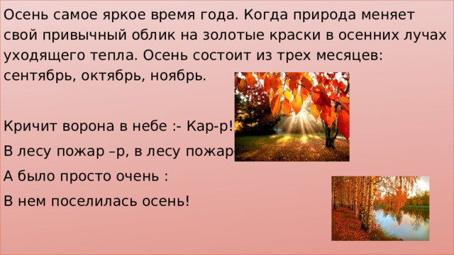 Осень самое яркое время года. Когда природа меняет свой привычный облик на золотые краски в осенних лучах уходящего тепла. Осень состоит из трех месяцев: сентябрь, октябрь, ноябрь. Кричит ворона в небе :- Кар-р! В лесу пожар –р, в лесу пожар-р! А было просто очень : В нем поселилась осень! 