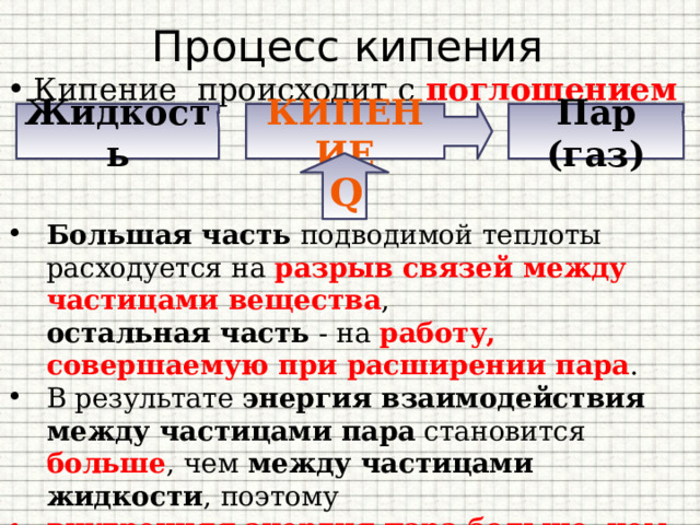 Процесс кипения Кипение  происходит с поглощением теплоты . Жидкость Кипение Пар (газ) Q Большая часть подводимой теплоты расходуется на разрыв связей между частицами вещества ,  остальная часть - на работу, совершаемую при расширении пара . В результате энергия взаимодействия между частицами пара становится больше , чем между частицами жидкости , поэтому внутренняя энергия пара больше, чем внутренняя энергия жидкости при той же температуре. 
