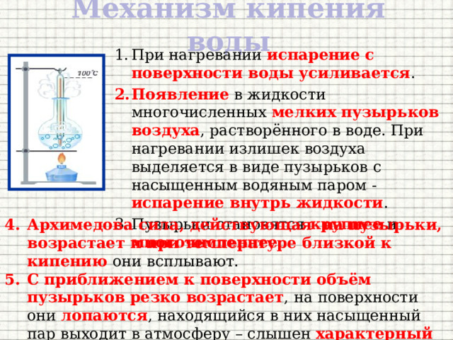 Механизм кипения воды При нагревании испарение  с поверхности воды усиливается . Появление в жидкости многочисленных мелких пузырьков воздуха , растворённого в воде. При нагревании излишек воздуха выделяется в виде пузырьков с насыщенным водяным паром - испарение внутрь жидкости . Пузырьки становятся крупнее и многочисленнее . Архимедова сила, действующая на пузырьки, возрастает и при температуре близкой к кипению они всплывают. С приближением к поверхности объём пузырьков резко возрастает , на поверхности они лопаются , находящийся в них насыщенный пар выходит в атмосферу – слышен характерный шум – вода кипит. 