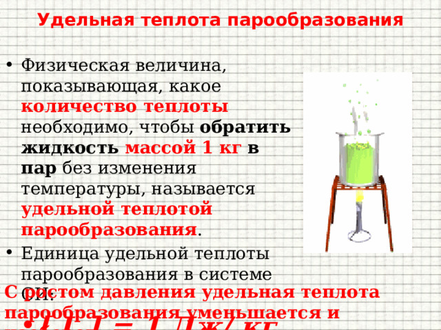 Удельная теплота парообразования Физическая величина, показывающая, какое количество теплоты необходимо, чтобы обратить жидкость массой 1 кг  в пар без изменения температуры, называется удельной теплотой парообразования . Единица удельной теплоты парообразования в системе СИ: [ L ] = 1 Дж/ кг С ростом давления удельная теплота парообразования уменьшается и наоборот . 